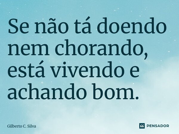 Se não tá doendo nem chorando, está vivendo e achando bom.... Frase de Gilberto C. Silva.