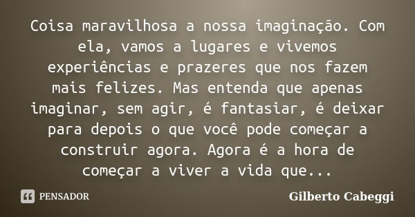 Coisa maravilhosa a nossa imaginação. Com ela, vamos a lugares e vivemos experiências e prazeres que nos fazem mais felizes. Mas entenda que apenas imaginar, se... Frase de Gilberto Cabeggi.