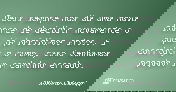 Deus sempre nos dá uma nova chance de decidir novamente o que já decidimos antes. E corrigir o rumo, caso tenhamos pegado um caminho errado.... Frase de Gilberto Cabeggi.