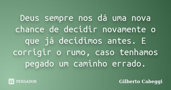 Deus sempre nos dá uma nova chance de decidir novamente o que já decidimos antes. E corrigir o rumo, caso tenhamos pegado um caminho errado.... Frase de Gilberto Cabeggi.