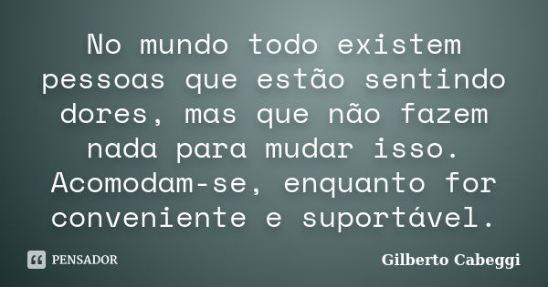 No mundo todo existem pessoas que estão sentindo dores, mas que não fazem nada para mudar isso. Acomodam-se, enquanto for conveniente e suportável.... Frase de Gilberto Cabeggi.