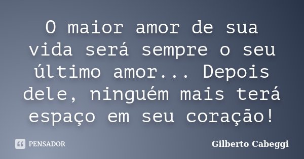O maior amor de sua vida será sempre o seu último amor... Depois dele, ninguém mais terá espaço em seu coração!... Frase de Gilberto Cabeggi.