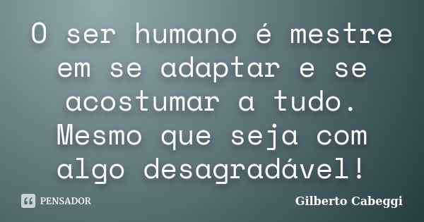 O ser humano é mestre em se adaptar e se acostumar a tudo. Mesmo que seja com algo desagradável!... Frase de Gilberto Cabeggi.