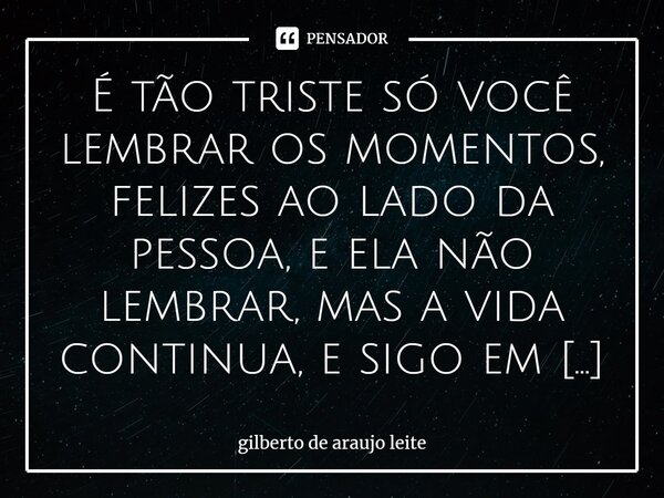 ⁠É tão triste só você lembrar os momentos, felizes ao lado da pessoa, e ela não lembrar, mas a vida continua, e sigo em frente ao fim da minha jornada.... Frase de Gilberto de Araujo Leite.