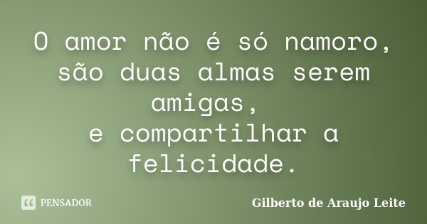 O amor não é só namoro, são duas almas serem amigas, e compartilhar a felicidade.... Frase de Gilberto de Araujo Leite.