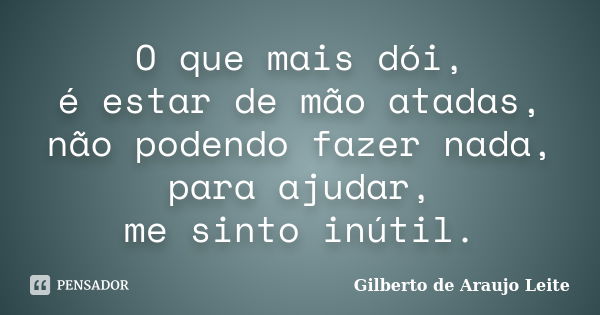 O que mais dói, é estar de mão atadas, não podendo fazer nada, para ajudar, me sinto inútil.... Frase de Gilberto de Araujo Leite.