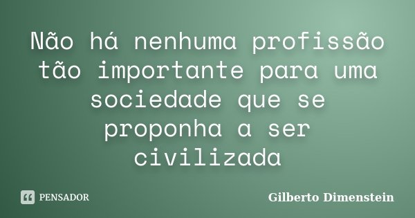 Não há nenhuma profissão tão importante para uma sociedade que se proponha a ser civilizada... Frase de Gilberto Dimenstein.