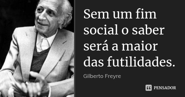 Sem um fim social o saber será a maior das futilidades.... Frase de Gilberto Freyre.