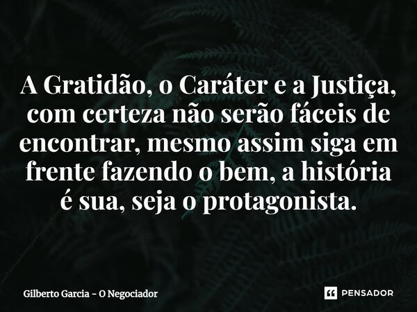 A Gratidão, o Caráter e a Justiça, com certeza não serão fáceis de encontrar, mesmo assim siga em frente fazendo o bem, a história é sua, seja o protagonista.... Frase de Gilberto Garcia - O Negociador.