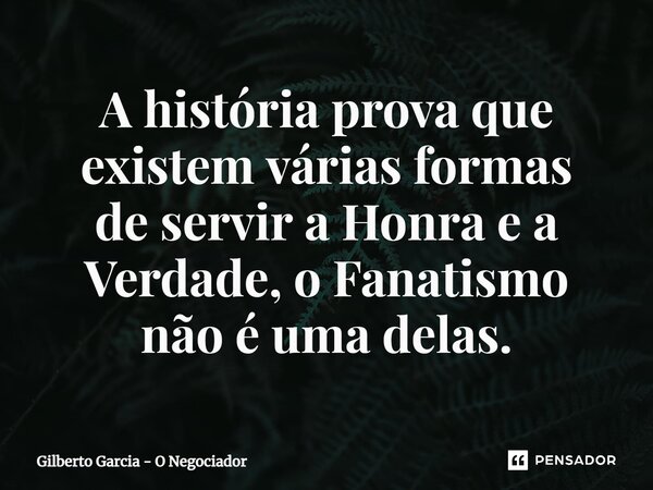 ⁠A história prova que existem várias formas de servir a Honra e a Verdade, o Fanatismo nãoé uma delas.... Frase de Gilberto Garcia - O Negociador.