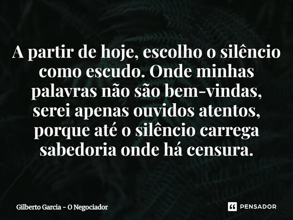 ⁠A partir de hoje, escolho o silêncio como escudo. Onde minhas palavras não são bem-vindas, serei apenas ouvidos atentos, porque até o silêncio carrega sabedori... Frase de Gilberto Garcia - O Negociador.