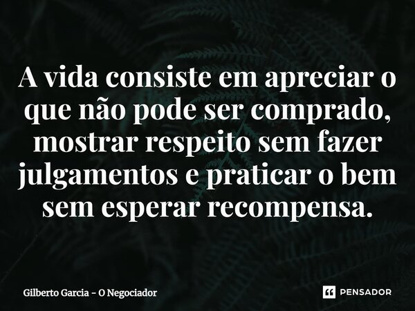 ⁠A vida consiste em apreciar o que não pode ser comprado, mostrar respeito sem fazer julgamentos e praticar o bem sem esperar recompensa.... Frase de Gilberto Garcia - O Negociador.