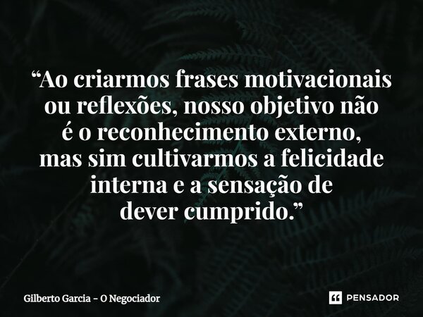 ⁠“Ao criarmos frases motivacionais ou reflexões, nosso objetivo não é o reconhecimento externo, mas sim cultivarmos a felicidade interna e a sensação de dever c... Frase de Gilberto Garcia - O Negociador.