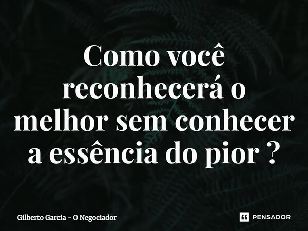 ⁠Como você reconhecerá o melhor sem conhecer a essência do pior ?... Frase de Gilberto Garcia - O Negociador.