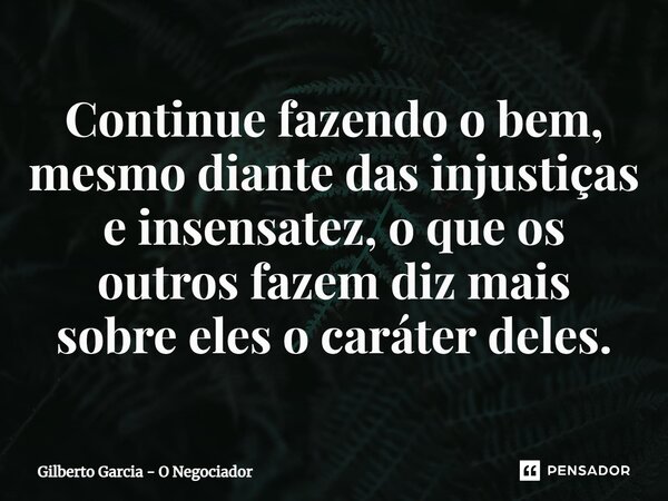 ⁠Continue fazendo o bem, mesmo diante das injustiças e insensatez, o que os outros fazem diz mais sobre eles o caráter deles.... Frase de Gilberto Garcia - O Negociador.