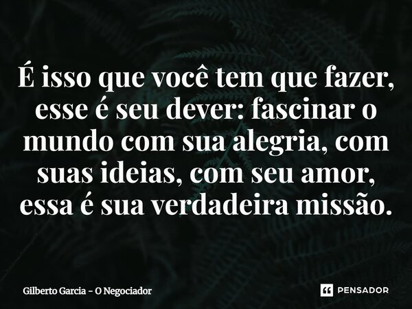 ⁠É isso que você tem que fazer, esse é seu dever: fascinar o mundo com sua alegria, com suas ideias, com seu amor, essa é sua verdadeira missão.... Frase de Gilberto Garcia - O Negociador.
