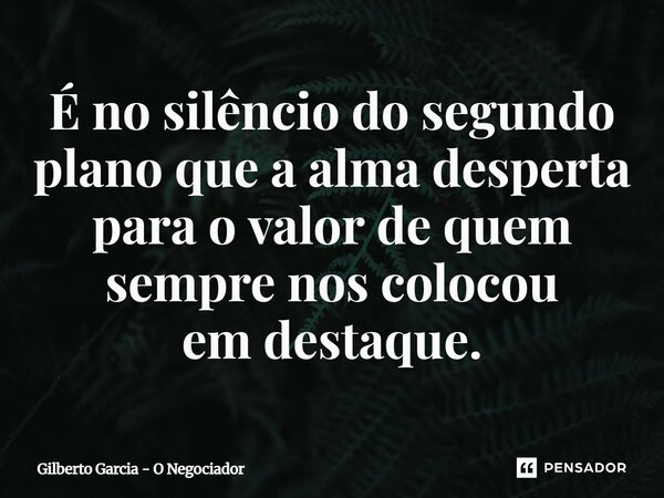 ⁠É no silêncio do segundo plano que a alma desperta para o valor de quem sempre nos colocou em destaque.... Frase de Gilberto Garcia - O Negociador.