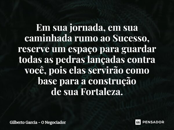 ⁠Em sua jornada, em sua caminhada rumo ao Sucesso, reserve um espaço para guardar todas as pedras lançadas contra você, pois elas servirão como base para a cons... Frase de Gilberto Garcia - O Negociador.