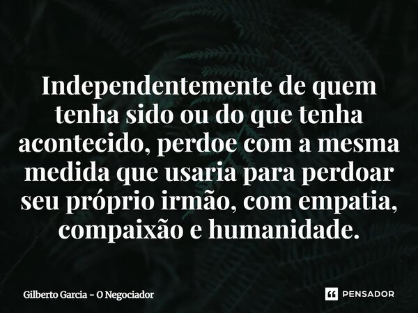 ⁠Independentemente de quem tenha sido ou do que tenha acontecido, perdoe com a mesma medida que usaria para perdoar seu próprio irmão, com empatia, compaixão e ... Frase de Gilberto Garcia - O Negociador.
