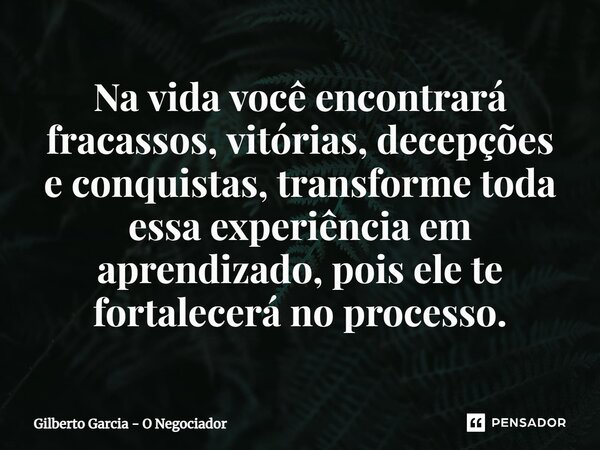 ⁠Na vida você encontrará fracassos, vitórias, decepções e conquistas, transforme toda essa experiência em aprendizado, pois ele te fortalecerá no processo.... Frase de Gilberto Garcia - O Negociador.