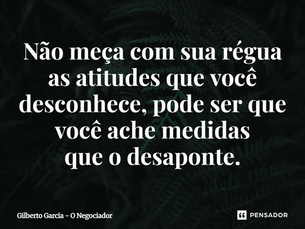 ⁠Não meça com sua régua as atitudes que você desconhece, pode ser que você ache medidas que o desaponte.... Frase de Gilberto Garcia - O Negociador.