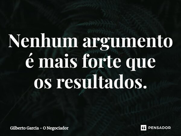 Nenhum argumento é mais forte que os resultados.... Frase de Gilberto Garcia - O Negociador.