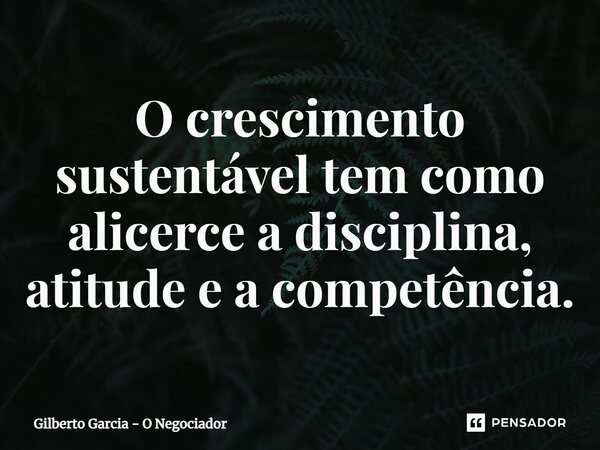 ⁠O crescimento sustentável tem como alicerce a disciplina, atitude e a competência.... Frase de Gilberto Garcia - O Negociador.