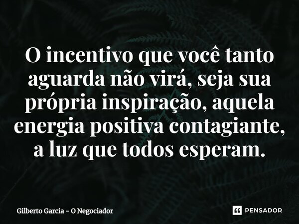 ⁠O incentivo que você tanto aguarda não virá,seja sua própria inspiração, aquela energia positiva contagiante, a luzque todos esperam.... Frase de Gilberto Garcia - O Negociador.