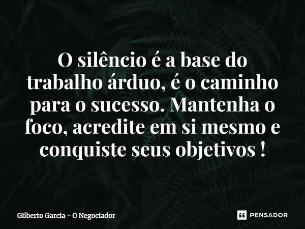 ⁠O silêncio é a base do trabalho árduo, é o caminho para o sucesso. Mantenha o foco, acredite em si mesmo e conquiste seus objetivos !... Frase de Gilberto Garcia - O Negociador.