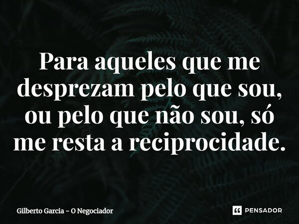 ⁠Para aqueles que me desprezam pelo que sou, ou pelo que não sou, só me resta a reciprocidade.... Frase de Gilberto Garcia - O Negociador.