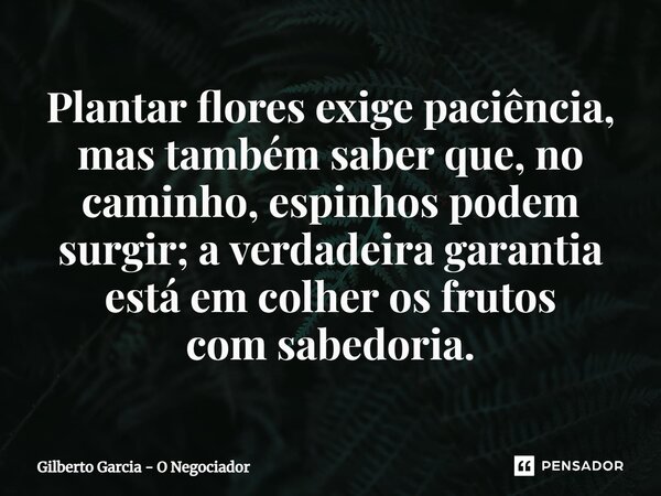 ⁠Plantar flores exige paciência, mas também saber que, no caminho, espinhos podem surgir; a verdadeira garantia está em colher os frutos com sabedoria.... Frase de Gilberto Garcia - O Negociador.