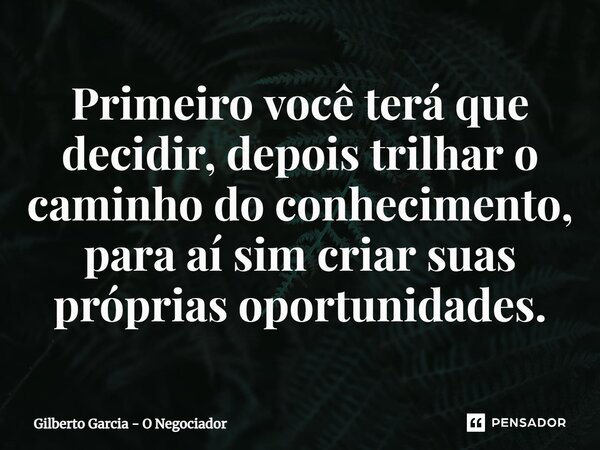 ⁠Primeiro você terá que decidir, depois trilhar o caminho do conhecimento, para aí sim criar suas próprias oportunidades.... Frase de Gilberto Garcia - O Negociador.