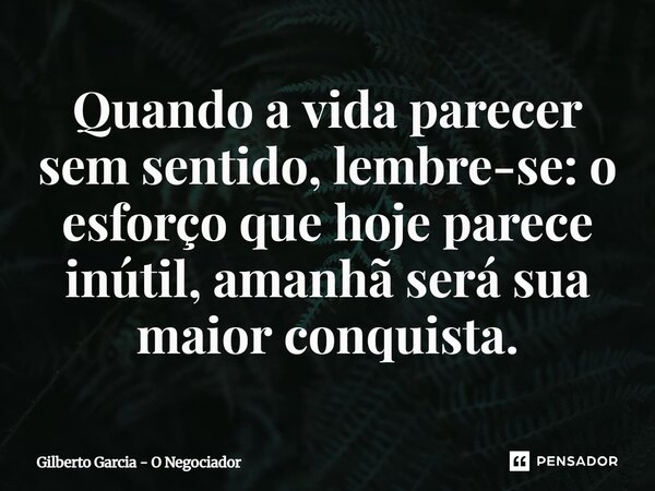 ⁠Quando a vida parecer sem sentido, lembre-se: o esforço que hoje parece inútil, amanhã será sua maior conquista.... Frase de Gilberto Garcia - O Negociador.
