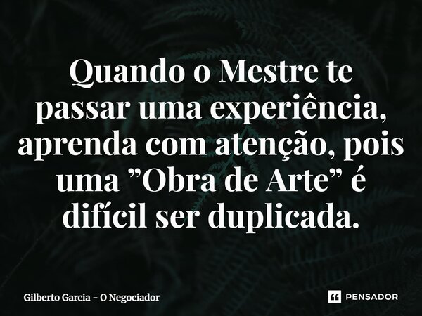 ⁠Quando o Mestre te passar uma experiência, aprenda com atenção, pois uma ”Obra de Arte” é difícil ser duplicada.... Frase de Gilberto Garcia - O Negociador.