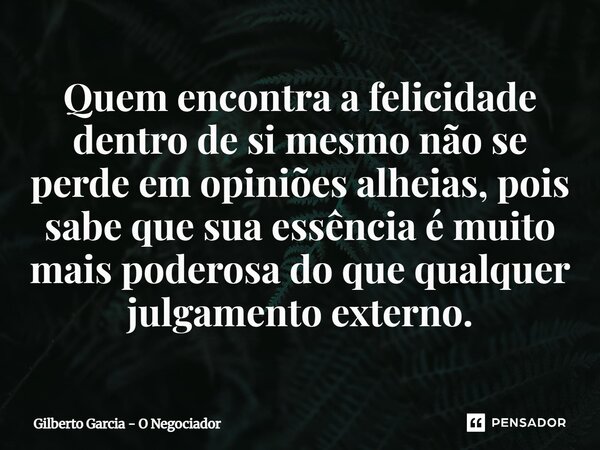 ⁠Quem encontra a felicidade dentro de si mesmo não se perde em opiniões alheias, pois sabe que sua essência é muito mais poderosa do que qualquer julgamento ext... Frase de Gilberto Garcia - O Negociador.