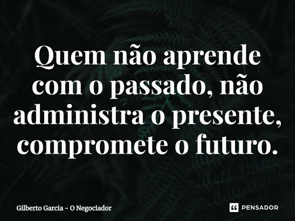 ⁠Quem não aprende com o passado, não administra o presente, compromete o futuro.... Frase de Gilberto Garcia - O Negociador.