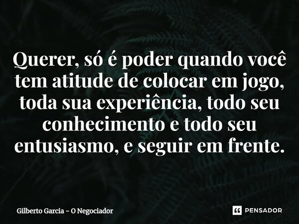 ⁠Querer, só é poder quando você tem atitude de colocar em jogo, toda sua experiência, todo seu conhecimento e todo seu entusiasmo, e seguir em frente.... Frase de Gilberto Garcia - O Negociador.