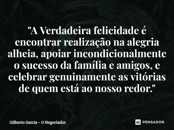 ⁠"A Verdadeira felicidade é encontrar realização na alegria alheia, apoiar incondicionalmente o sucesso da família e amigos, e celebrar genuinamente as vit... Frase de Gilberto Garcia - O Negociador.