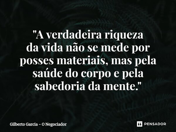 ⁠"A verdadeira riqueza davida não se mede por posses materiais, mas pela saúde do corpo e pela sabedoria da mente."... Frase de Gilberto Garcia - O Negociador.