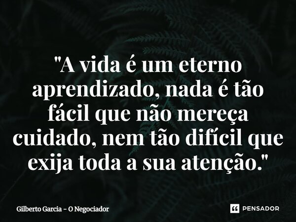 ⁠"A vida é um eterno aprendizado, nada é tão fácil que não mereça cuidado, nem tão difícil que exija toda a sua atenção."... Frase de Gilberto Garcia - O Negociador.