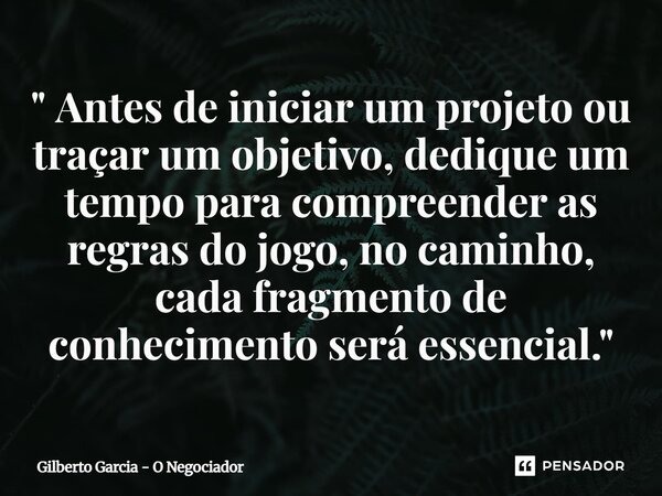⁠" Antes de iniciar um projeto ou traçar um objetivo, dedique um tempo para compreender as regras do jogo, no caminho, cada fragmento de conhecimento será ... Frase de Gilberto Garcia - O Negociador.