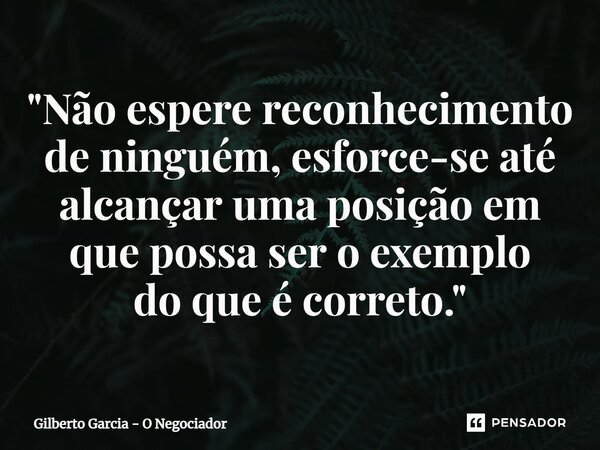 ⁠"Não espere reconhecimento de ninguém, esforce-se até alcançar uma posição em que possa ser o exemplo do que é correto."... Frase de Gilberto Garcia - O Negociador.