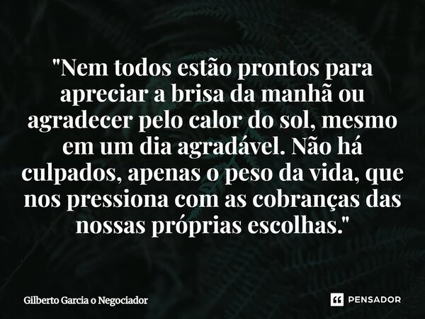 "Nem todos estão prontos para apreciar a brisa da manhã ou agradecer pelo calor do sol, mesmo em um dia agradável. Não há culpados, apenas o peso da vida,... Frase de Gilberto Garcia o Negociador.