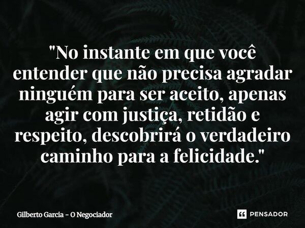 ⁠"No instante em que você entender que não precisa agradar ninguém para ser aceito, apenas agir com justiça, retidão e respeito, descobrirá o verdadeiro ca... Frase de Gilberto Garcia - O Negociador.
