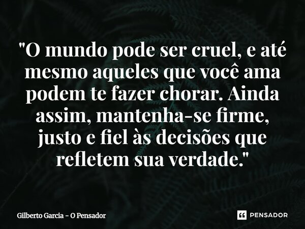 ⁠"O mundo pode ser cruel, e até mesmo aqueles que você ama podem te fazer chorar. Ainda assim, mantenha-se firme, justo e fiel às decisões que refletem sua... Frase de Gilberto Garcia - O Pensador.
