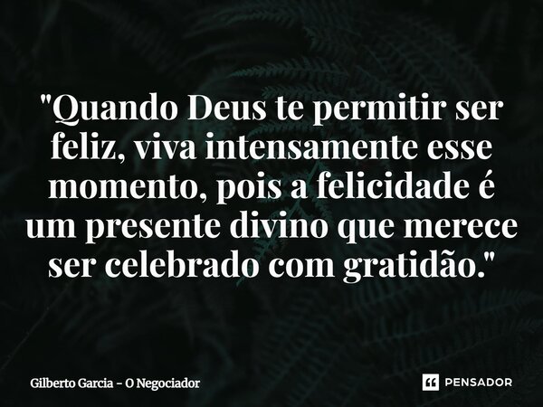 ⁠"Quando Deus te permitir ser feliz, viva intensamente esse momento, pois a felicidade é um presente divino que merece ser celebrado com gratidão."... Frase de Gilberto Garcia - O Negociador.