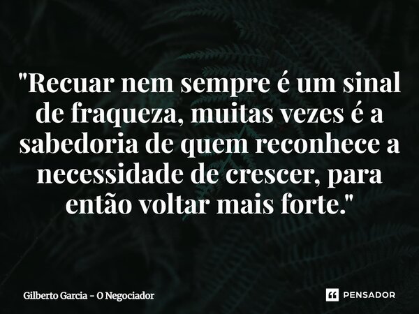 ⁠"Recuar nem sempre é um sinal de fraqueza, muitas vezes é a sabedoria de quem reconhece a necessidade de crescer, para então voltar mais forte."... Frase de Gilberto Garcia - O Negociador.