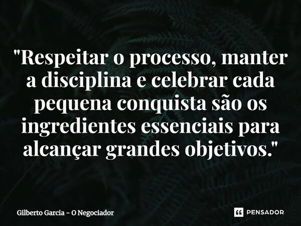 ⁠"Respeitar o processo, manter a disciplina e celebrar cada pequena conquista são os ingredientes essenciais para alcançar grandes objetivos."... Frase de Gilberto Garcia - O Negociador.