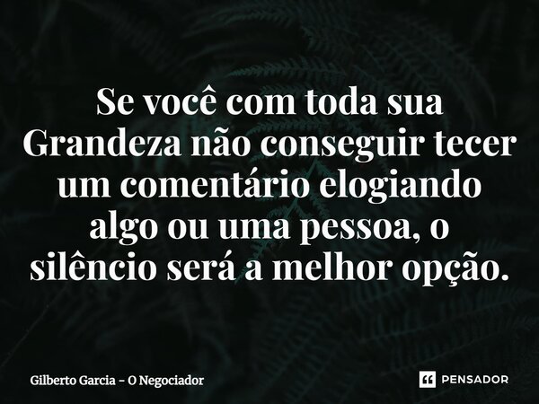 ⁠Se você com toda sua Grandeza não conseguir tecer um comentário elogiando algo ou uma pessoa, o silêncio será a melhor opção.... Frase de Gilberto Garcia - O Negociador.
