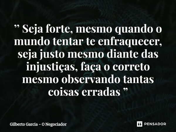 ⁠’’ Seja forte, mesmo quando o mundo tentar te enfraquecer, seja justo mesmo diante das injustiças, faça o correto mesmo observando tantas coisas erradas ”... Frase de Gilberto Garcia - O Negociador.